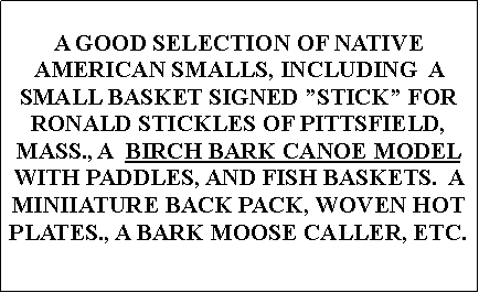 Text Box: A GOOD SELECTION OF NATIVE AMERICAN SMALLS, INCLUDING  A SMALL BASKET SIGNED STICK FOR RONALD STICKLES OF PITTSFIELD, MASS., A  BIRCH BARK CANOE MODEL WITH PADDLES, AND FISH BASKETS.  A MINIIATURE BACK PACK, WOVEN HOT PLATES., A BARK MOOSE CALLER, ETC.