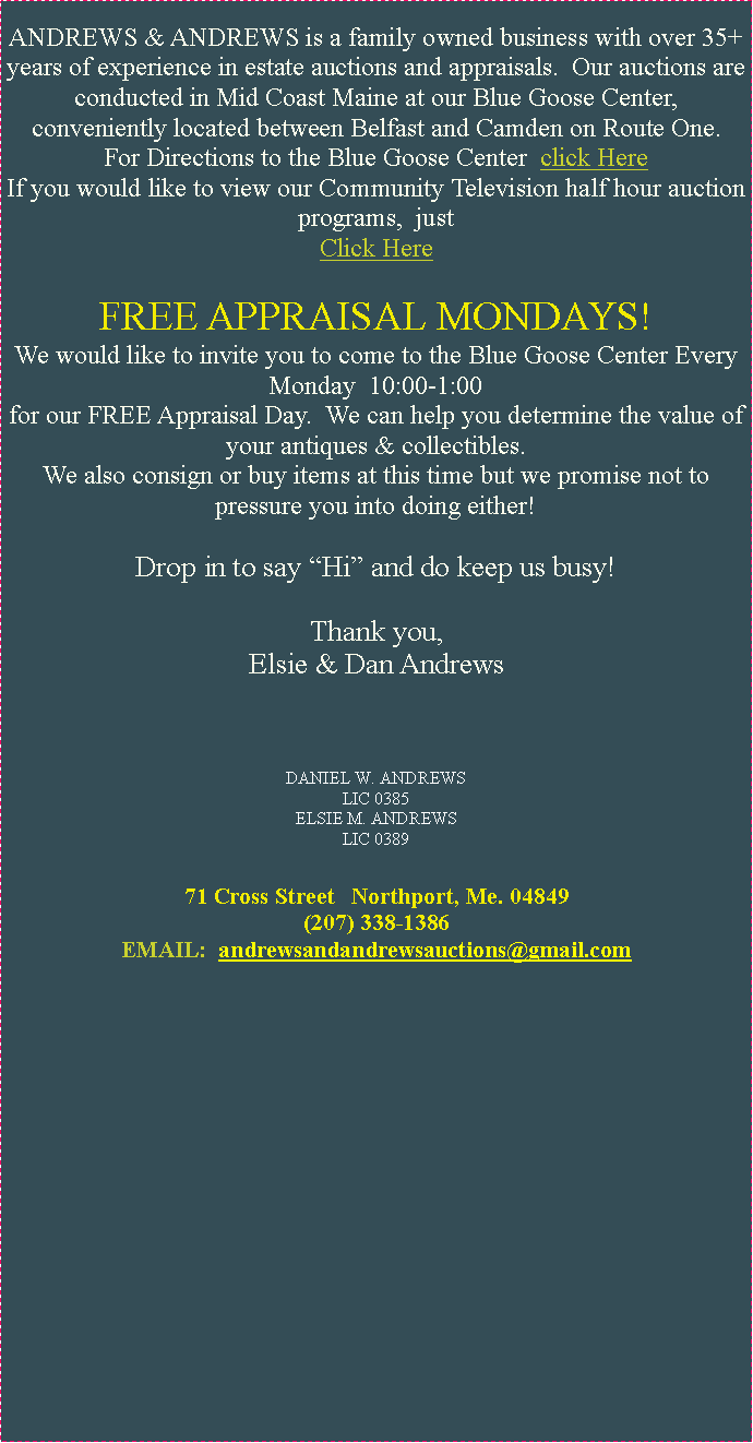 Text Box: ANDREWS & ANDREWS is a family owned business with over 35+ years of experience in estate auctions and appraisals.  Our auctions are conducted in Mid Coast Maine at our Blue Goose Center, conveniently located between Belfast and Camden on Route One.For Directions to the Blue Goose Center  click HereIf you would like to view our Community Television half hour auction programs,  justClick Here FREE APPRAISAL MONDAYS!We would like to invite you to come to the Blue Goose Center Every Monday  10:00-1:00for our FREE Appraisal Day.  We can help you determine the value of your antiques & collectibles.  We also consign or buy items at this time but we promise not to pressure you into doing either!Drop in to say Hi and do keep us busy!Thank you,Elsie & Dan AndrewsDANIEL W. ANDREWS LIC 0385ELSIE M. ANDREWS LIC 038971 Cross Street   Northport, Me. 04849(207) 338-13862andrews@bluestreakme.com