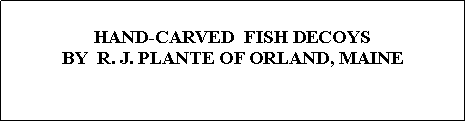 Text Box: HAND-CARVED  FISH DECOYSBY  R. J. PLANTE OF ORLAND, MAINE