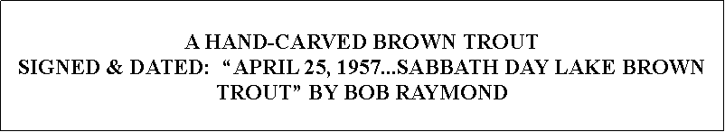 Text Box: A HAND-CARVED BROWN TROUT SIGNED & DATED:  APRIL 25, 1957...SABBATH DAY LAKE BROWN TROUT BY BOB RAYMOND 