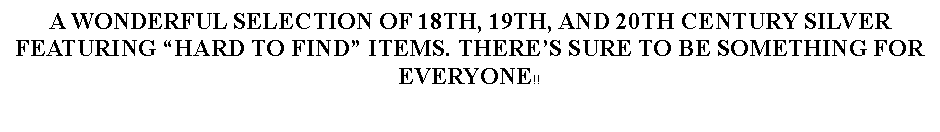 Text Box: A WONDERFUL SELECTION OF 18TH, 19TH, AND 20TH CENTURY SILVER FEATURING HARD TO FIND ITEMS. THERES SURE TO BE SOMETHING FOR EVERYONE!!